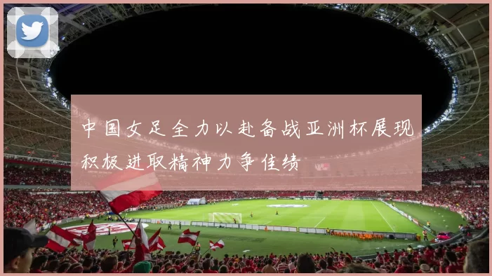 中国女足全力以赴备战亚洲杯展现积极进取精神力争佳绩