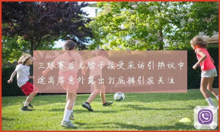三球赛后光膀子接受采访引热议中途离席意外露出打底裤引发关注