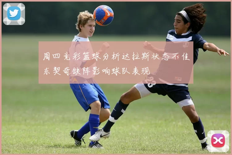 周四竞彩篮球分析达拉斯状态不佳东契奇缺阵影响球队表现