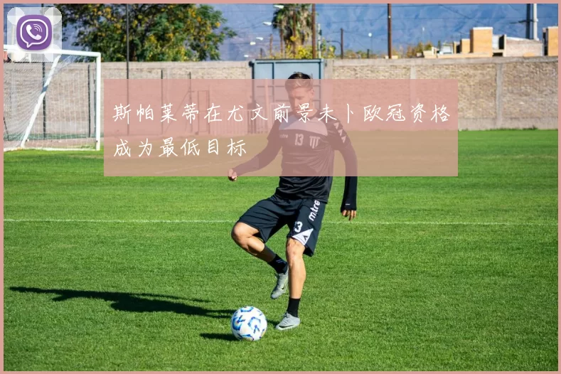 斯帕莱蒂在尤文前景未卜欧冠资格成为最低目标