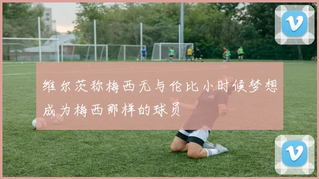 维尔茨称梅西无与伦比小时候梦想成为梅西那样的球员