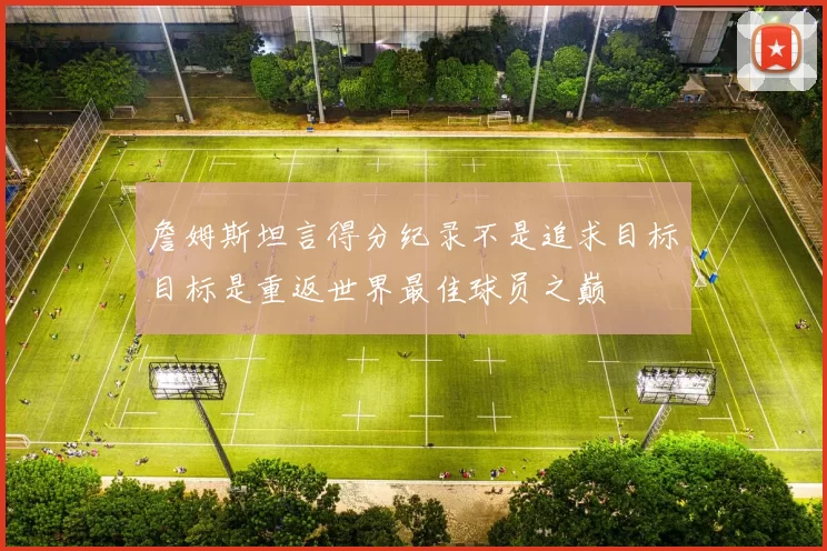 詹姆斯坦言得分纪录不是追求目标目标是重返世界最佳球员之巅