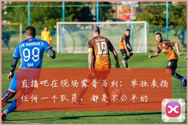 直播吧在现场蒙哥马利：单独表扬任何一个队员，都是不公平的